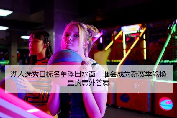 湖人选秀目标名单浮出水面，谁会成为新赛季轮换里的意外答案
